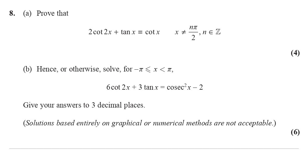 8.-(a)-Prove-that--2cot2x-+-tan-x-≡-cot-x--x-≠-nπ/2,-n-∈-Z--(4)--(b)-Hence,-or-otherwise,-solve-for--π-<-x-<-π,--6cot-2x-+-3tan-x-=-cosec²x---2--Give-your-answers-to-3-decimal-places-Edexcel-A-Level Maths Pure-Question 9-2016-Paper 3.png